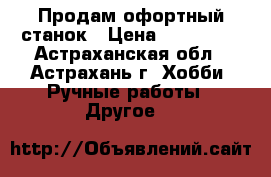 Продам офортный станок › Цена ­ 130 000 - Астраханская обл., Астрахань г. Хобби. Ручные работы » Другое   